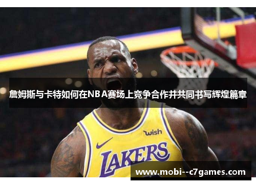 詹姆斯与卡特如何在NBA赛场上竞争合作并共同书写辉煌篇章